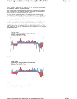 Northern Exposure: Active vs. Passive: Moving Beyond the Debate                                                              Page 2 of 3



investing, reducing the impact of taxes, and taking a long-term view. We implement portfolios in a way
that is cost effective, tax efficient, and above all, disciplined.

Market efficiency and the active or passive decision are loaded with misconceptions that can lead to
debate and confusion rather than constructive dialogue and understanding. More importantly, it can
distract our attention from the most crucial element of all: discipline!

The studies comparing dollar-weighted returns to time-weighted returns are widely known, and
behavioral research has documented the propensity for individual investors to skate to where the puck
was. A decision to invest in an active, indexed, or Dimensional approach can often be differentiated in
basis points, while percentage points often gauge the impact of an undisciplined or emotional decision
unchecked by an advisor's sound counsel.

This type of behavior is obviously hazardous to an investor's wealth; therefore, we should attempt to
determine if one of these alternative strategies has been able to mitigate some of these actions.

The charts below show the monthly cash flow into all equity funds (foreign and domestic) in the US ,
along with the prior twelve-month global equity market return. Cash flow bars that vary with, or more
closely follow, the prior year return line could suggest more return chasing behavior among the investors
within that universe of funds.




Source: ICI




Source: ICI

Index is not available for direct investment; its performance does not reflect the expenses associated with the management
of an actual portfolio. Past performance is no guarantee of future results.




https://my.dimensional.com/insight/northern_exposure/17809/                                                                    6/2/2011
 