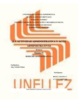 UNIVERSIDAD NACIONAL EXPERIMENTAL
DE LOS LLANOS OCCIDENTALES
“EZEQUIEL ZAMORA”
VICERRECTORADO DE PLANIFICACIÓN Y DESARROLLO SOCIAL
PROGRAMA CIENCIAS SOCIALES
SUBPROGRAMA DERECHO
(LA ACTIVIDAD ADMINISTRATIVA Y ACTO
ADMINISTRATIVO)
(Ensayo)
Módulo IV
DERECHO ADMINISTRATIVO I
Facilitadora:
Abg. Yusbelis Mejías
Participante:
RUIZ G. ELIANA V.
C.I. N° V- 26.953.184
Santa Bárbara de Barinas, Junio de 2021.
 