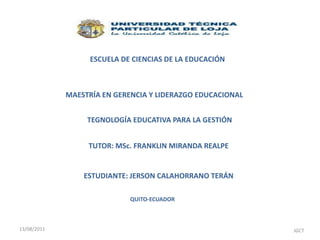ESCUELA DE CIENCIAS DE LA EDUCACIÓN MAESTRÍA EN GERENCIA Y LIDERAZGO EDUCACIONAL TEGNOLOGÍA EDUCATIVA PARA LA GESTIÓN TUTOR: MSc. FRANKLIN MIRANDA REALPE ESTUDIANTE: JERSON CALAHORRANO TERÁN QUITO-ECUADOR                                                                     JGCT 13/08/2011 