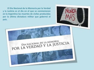 El Día Nacional de la Memoria por la Verdad
y la Justicia es el día en el que se conmemoran
en la Argentina las muertes de civiles producidas
por la última dictadura militar que gobernó el
país.

 
