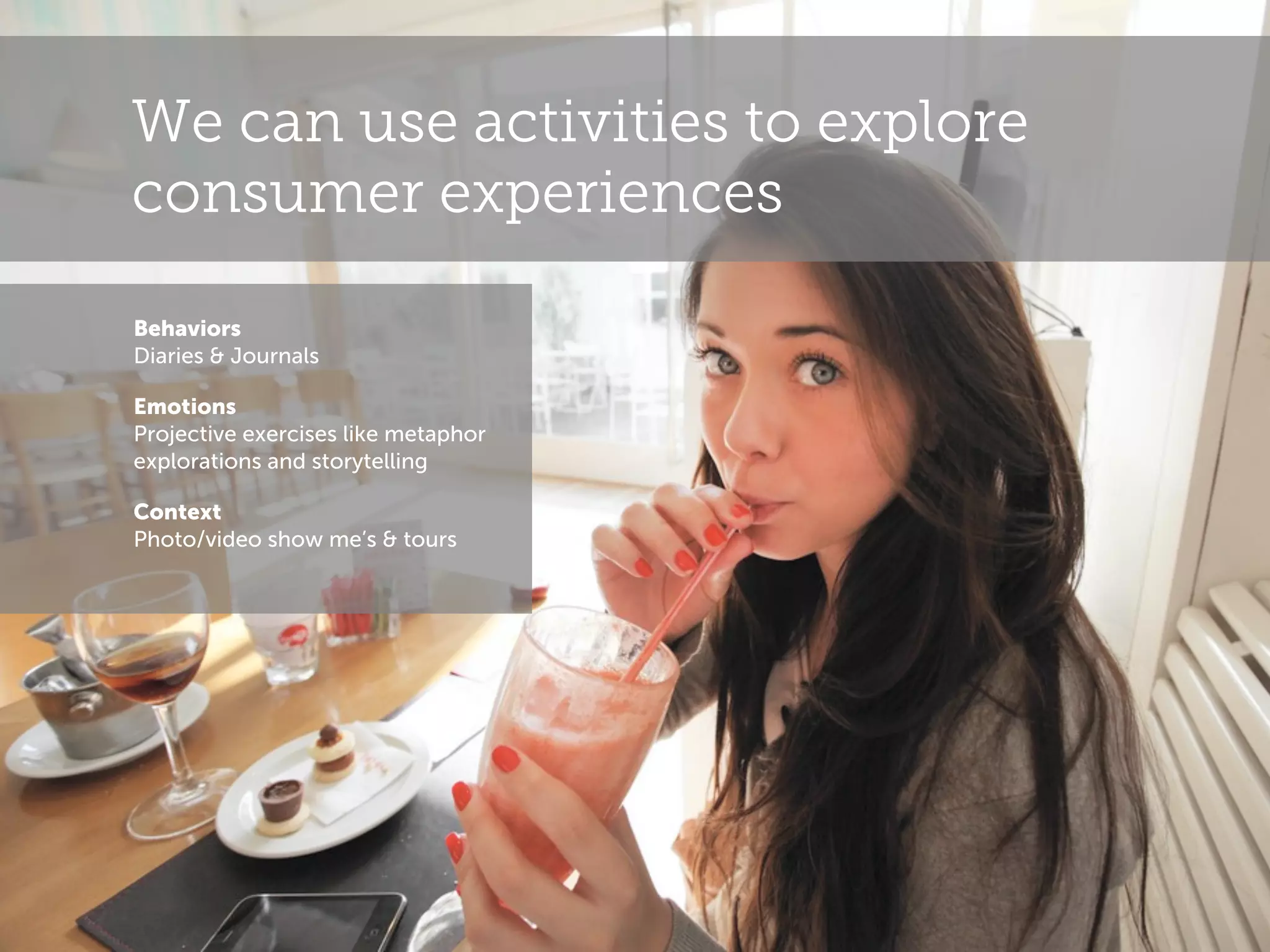 We can use activities to explore
consumer experiences
Behaviors
Diaries & Journals
Emotions
Projective exercises like metaphor
explorations and storytelling
Context
Photo/video show me’s & tours

 