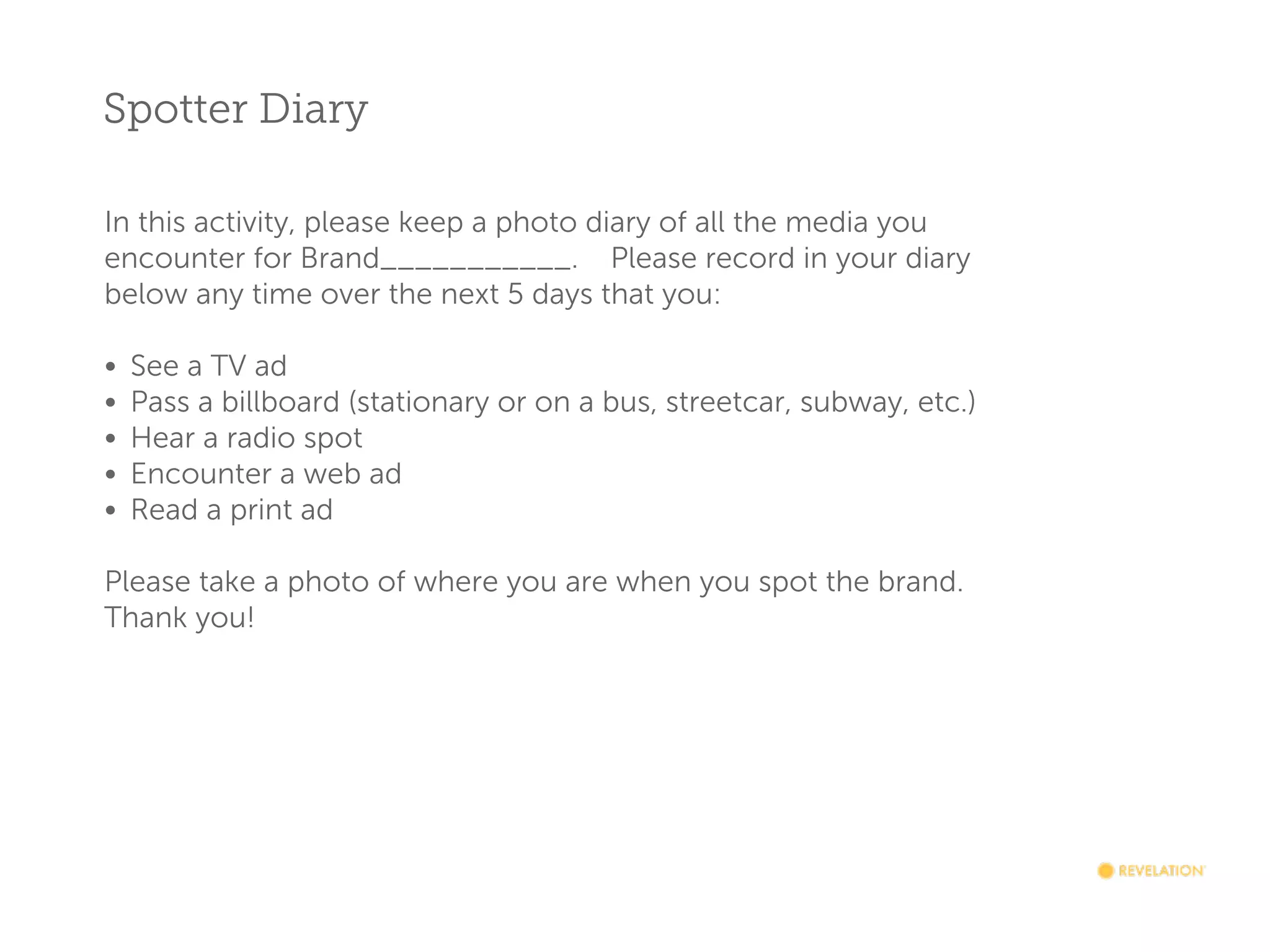 Spotter Diary
In this activity, please keep a photo diary of all the media you
encounter for Brand___________.    Please record in your diary
below any time over the next 5 days that you:

•
•
•
•
•

See a TV ad
Pass a billboard (stationary or on a bus, streetcar, subway, etc.)
Hear a radio spot
Encounter a web ad
Read a print ad

Please take a photo of where you are when you spot the brand.
Thank you!

 