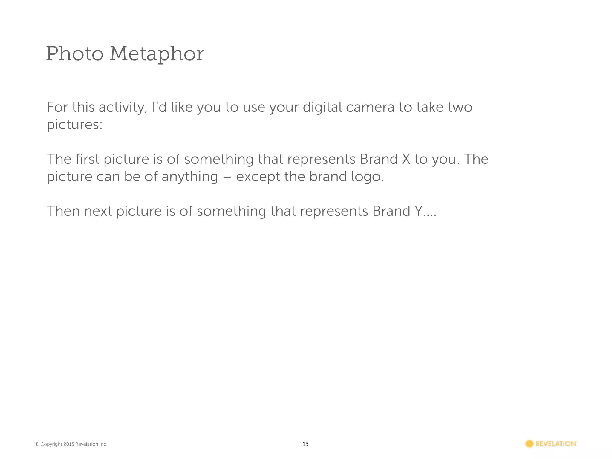 Photo Metaphor
For this activity, I'd like you to use your digital camera to take two
pictures:
The ﬁrst picture is of something that represents Brand X to you. The
picture can be of anything – except the brand logo.
 
Then next picture is of something that represents Brand Y....

© Copyright 2013 Revelation Inc.

15

 