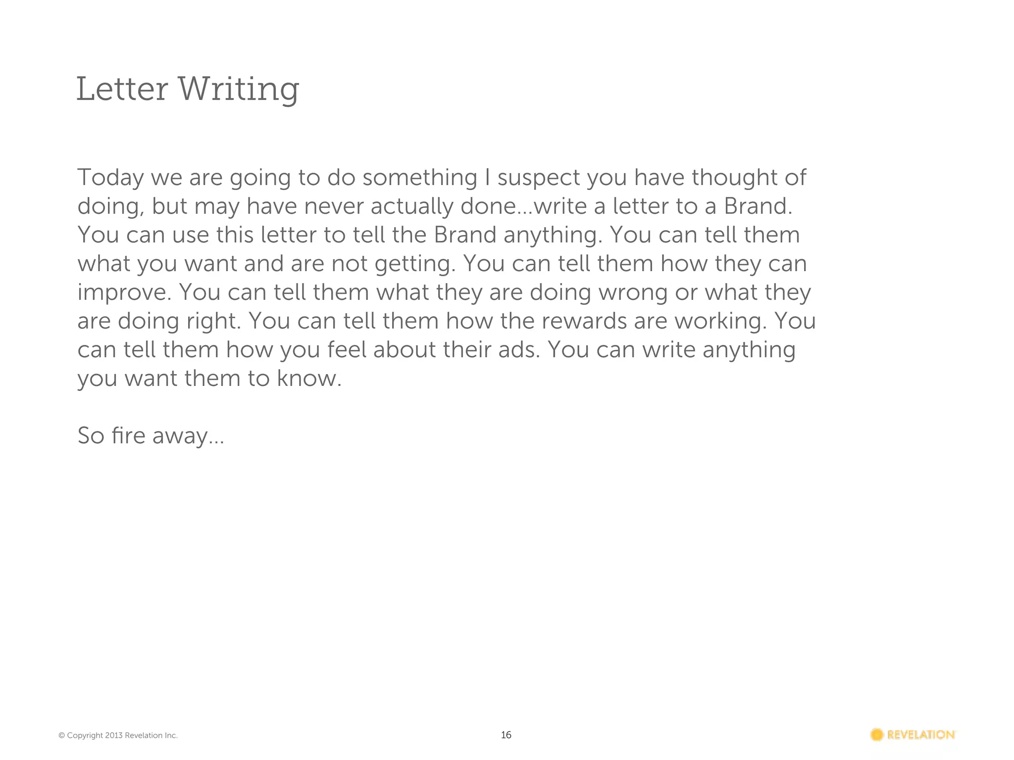 Letter Writing
Today we are going to do something I suspect you have thought of
doing, but may have never actually done…write a letter to a Brand.
You can use this letter to tell the Brand anything. You can tell them
what you want and are not getting. You can tell them how they can
improve. You can tell them what they are doing wrong or what they
are doing right. You can tell them how the rewards are working. You
can tell them how you feel about their ads. You can write anything
you want them to know.
 
So ﬁre away…

© Copyright 2013 Revelation Inc.

16

 
