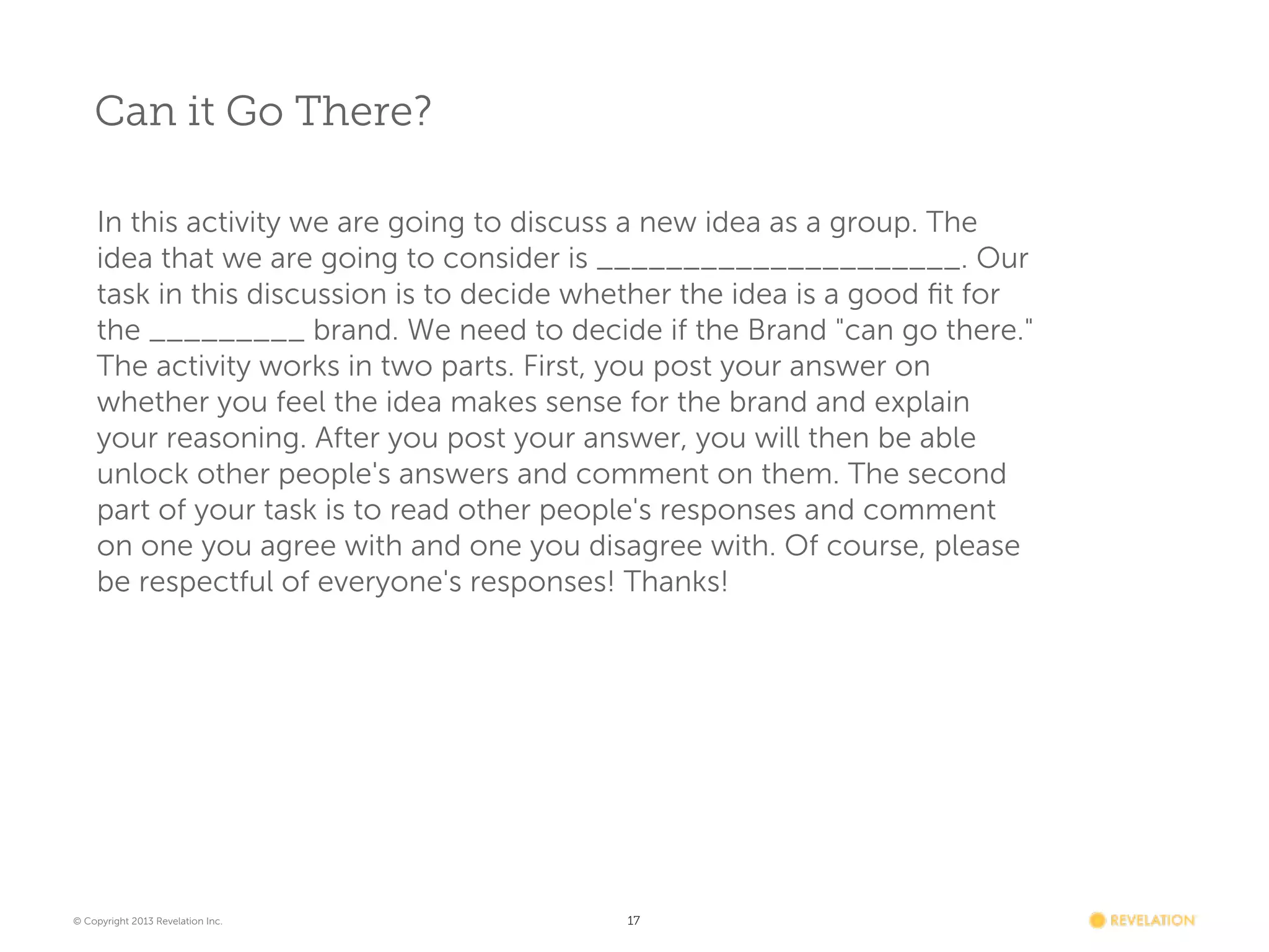 Can it Go There?
In this activity we are going to discuss a new idea as a group. The
idea that we are going to consider is _____________________. Our
task in this discussion is to decide whether the idea is a good ﬁt for
the _________ brand. We need to decide if the Brand "can go there."
The activity works in two parts. First, you post your answer on
whether you feel the idea makes sense for the brand and explain
your reasoning. After you post your answer, you will then be able
unlock other people's answers and comment on them. The second
part of your task is to read other people's responses and comment
on one you agree with and one you disagree with. Of course, please
be respectful of everyone's responses! Thanks!

© Copyright 2013 Revelation Inc.

17

 