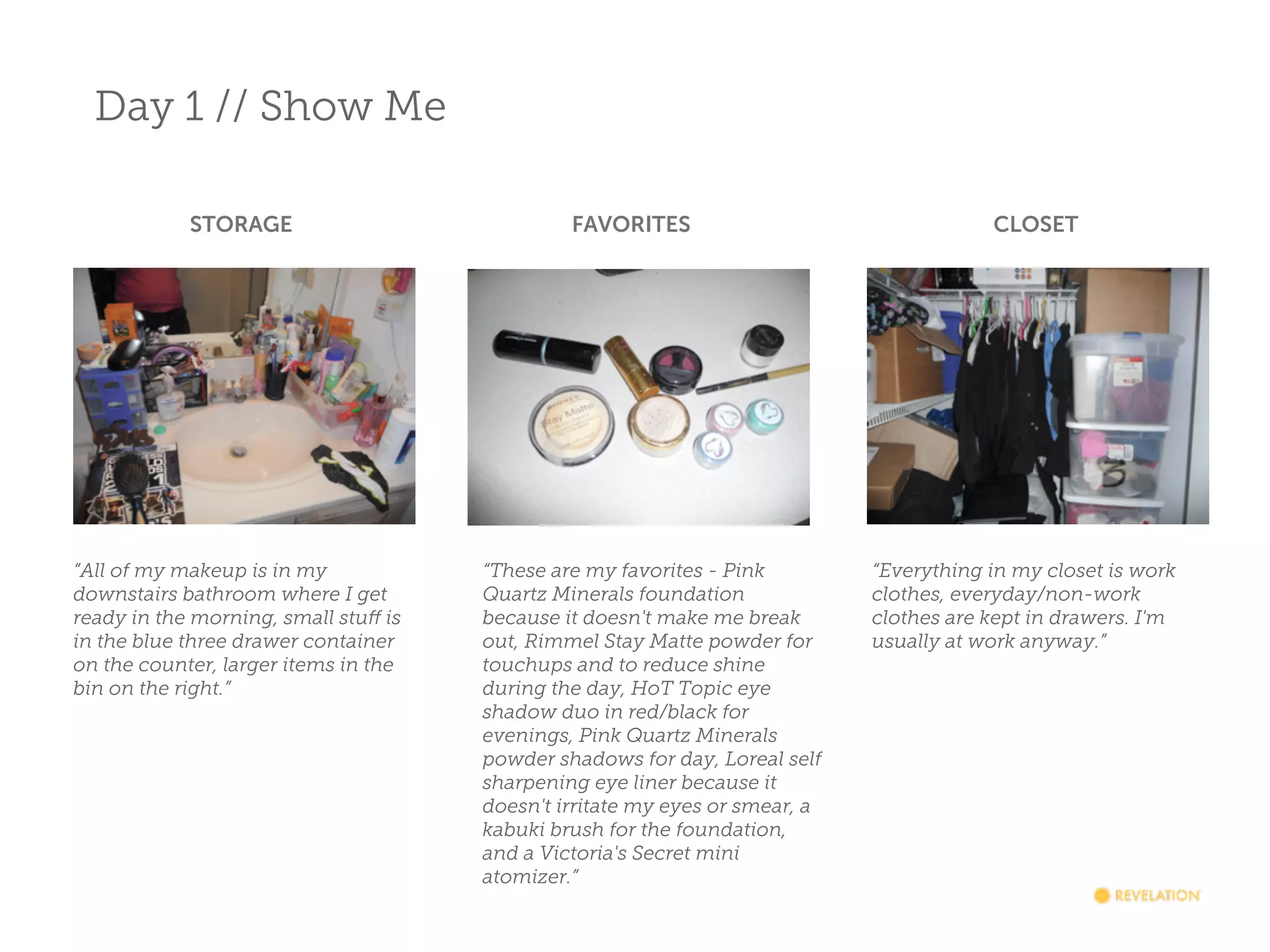 Day 1 // Show Me
STORAGE

“All of my makeup is in my
downstairs bathroom where I get
ready in the morning, small stuff is
in the blue three drawer container
on the counter, larger items in the
bin on the right.”

FAVORITES

“These are my favorites - Pink
Quartz Minerals foundation
because it doesn't make me break
out, Rimmel Stay Matte powder for
touchups and to reduce shine
during the day, HoT Topic eye
shadow duo in red/black for
evenings, Pink Quartz Minerals
powder shadows for day, Loreal self
sharpening eye liner because it
doesn't irritate my eyes or smear, a
kabuki brush for the foundation,
and a Victoria's Secret mini
atomizer.”

CLOSET

“Everything in my closet is work
clothes, everyday/non-work
clothes are kept in drawers. I'm
usually at work anyway.”

 