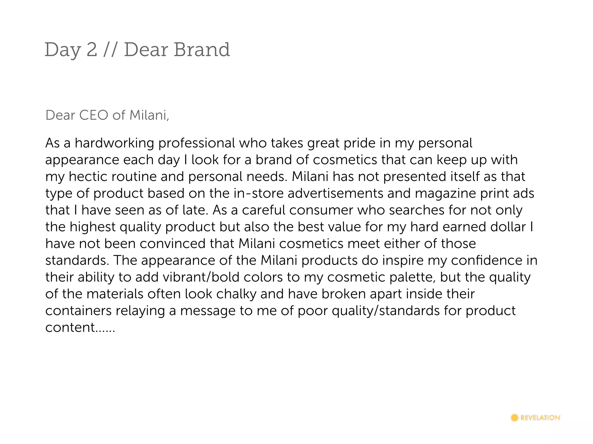 Day 2 // Dear Brand
Dear CEO of Milani,
As a hardworking professional who takes great pride in my personal
appearance each day I look for a brand of cosmetics that can keep up with
my hectic routine and personal needs. Milani has not presented itself as that
type of product based on the in-store advertisements and magazine print ads
that I have seen as of late. As a careful consumer who searches for not only
the highest quality product but also the best value for my hard earned dollar I
have not been convinced that Milani cosmetics meet either of those
standards. The appearance of the Milani products do inspire my conﬁdence in
their ability to add vibrant/bold colors to my cosmetic palette, but the quality
of the materials often look chalky and have broken apart inside their
containers relaying a message to me of poor quality/standards for product
content......

 