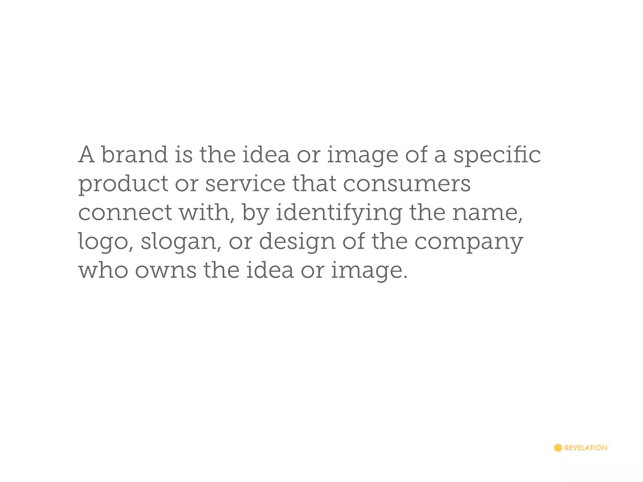 A brand is the idea or image of a speciﬁc
product or service that consumers
connect with, by identifying the name,
logo, slogan, or design of the company
who owns the idea or image.

 