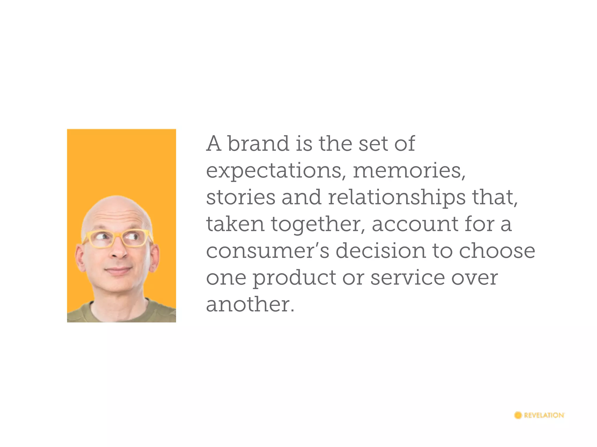 A brand is the set of
expectations, memories,
stories and relationships that,
taken together, account for a
consumer’s decision to choose
one product or service over
another.

 