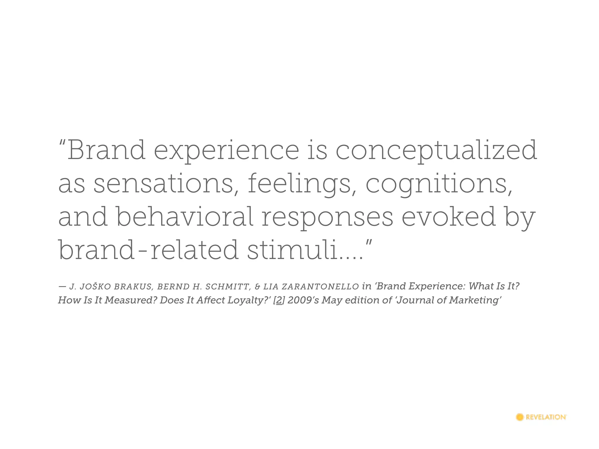 “Brand experience is conceptualized
as sensations, feelings, cognitions,
and behavioral responses evoked by
brand-related stimuli....”
— J. JOŠKO BRAKUS, BERND H. SCHMITT, & LIA ZARANTONELLO in ‘Brand Experience: What Is It?
How Is It Measured? Does It Affect Loyalty?’ [2] 2009’s May edition of ‘Journal of Marketing’

 