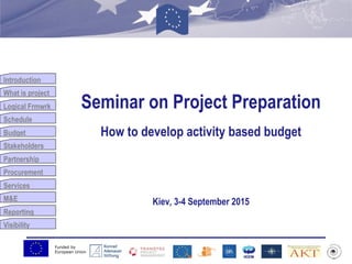Funded by
European Union
Introduction
What is project
Logical Frmwrk
Schedule
Budget
Stakeholders
Partnership
Procurement
Services
M&E
Reporting
Visibility
Seminar on Project Preparation
How to develop activity based budget
Kiev, 3-4 September 2015
 