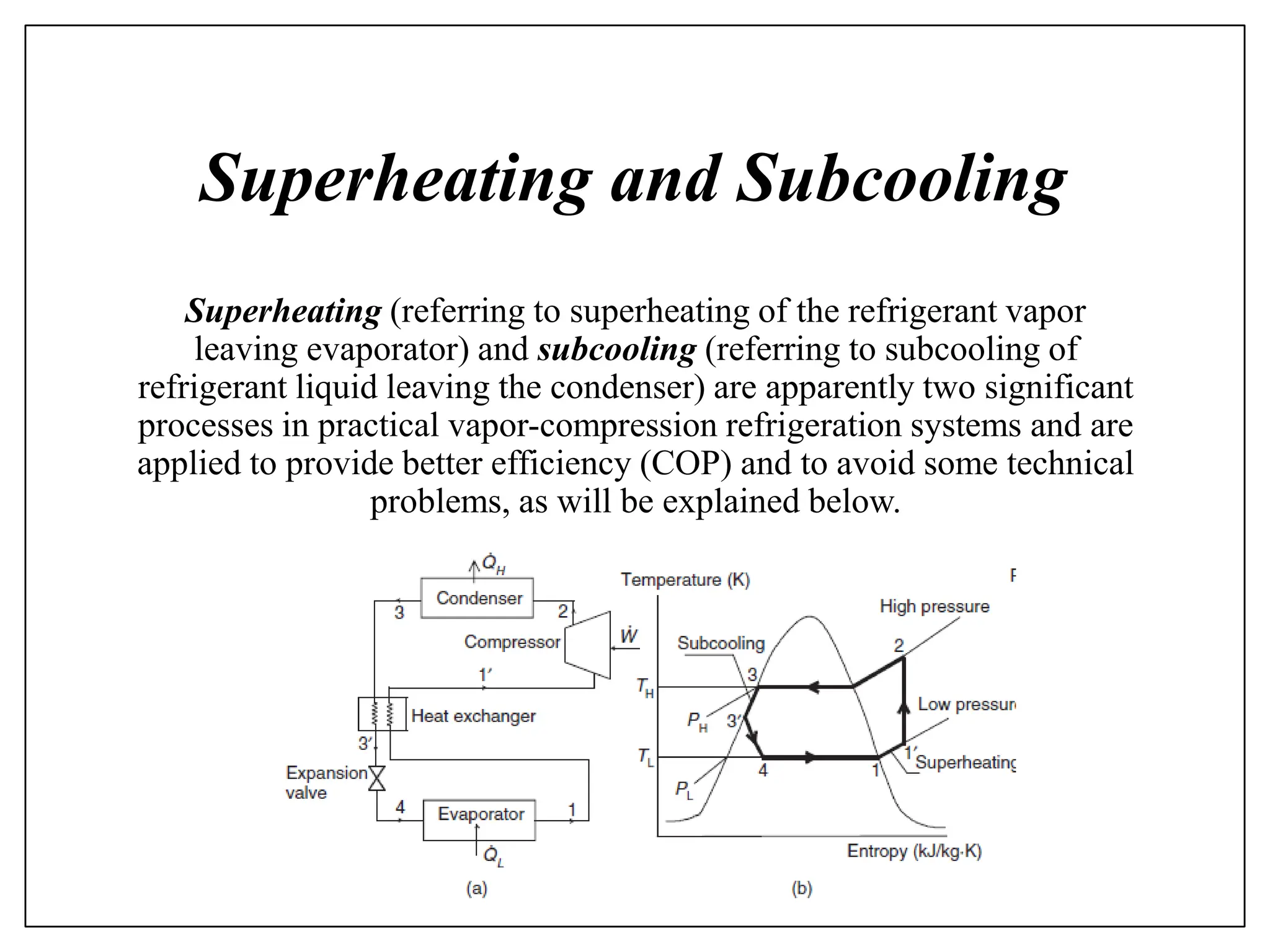 Superheating and Subcooling
Superheating (referring to superheating of the refrigerant vapor
leaving evaporator) and subcooling (referring to subcooling of
refrigerant liquid leaving the condenser) are apparently two significant
processes in practical vapor-compression refrigeration systems and are
applied to provide better efficiency (COP) and to avoid some technical
problems, as will be explained below.
 