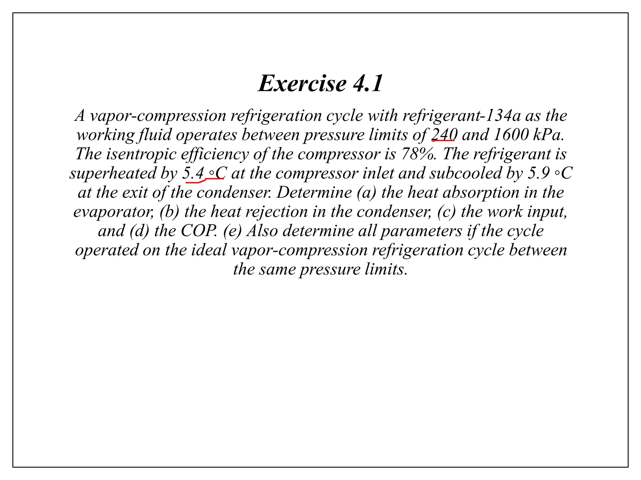 Exercise 4.1
A vapor-compression refrigeration cycle with refrigerant-134a as the
working fluid operates between pressure limits of 240 and 1600 kPa.
The isentropic efficiency of the compressor is 78%. The refrigerant is
superheated by 5.4 ◦C at the compressor inlet and subcooled by 5.9 ◦C
at the exit of the condenser. Determine (a) the heat absorption in the
evaporator, (b) the heat rejection in the condenser, (c) the work input,
and (d) the COP. (e) Also determine all parameters if the cycle
operated on the ideal vapor-compression refrigeration cycle between
the same pressure limits.
 