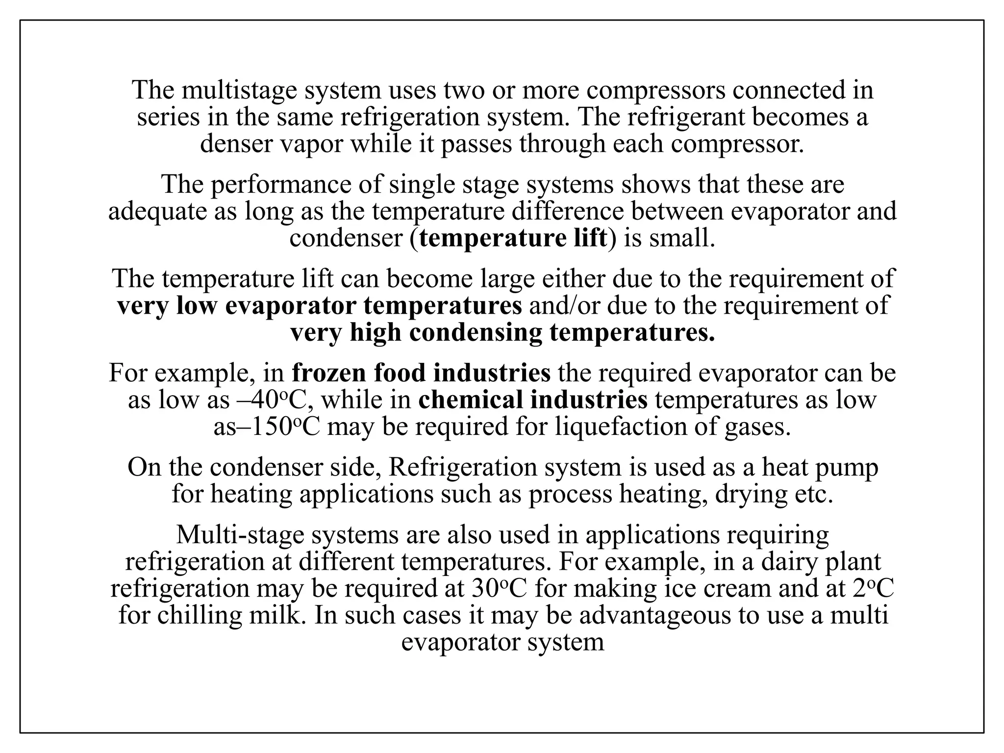 The multistage system uses two or more compressors connected in
series in the same refrigeration system. The refrigerant becomes a
denser vapor while it passes through each compressor.
The performance of single stage systems shows that these are
adequate as long as the temperature difference between evaporator and
condenser (temperature lift) is small.
The temperature lift can become large either due to the requirement of
very low evaporator temperatures and/or due to the requirement of
very high condensing temperatures.
For example, in frozen food industries the required evaporator can be
as low as –40oC, while in chemical industries temperatures as low
as–150oC may be required for liquefaction of gases.
On the condenser side, Refrigeration system is used as a heat pump
for heating applications such as process heating, drying etc.
Multi-stage systems are also used in applications requiring
refrigeration at different temperatures. For example, in a dairy plant
refrigeration may be required at 30oC for making ice cream and at 2oC
for chilling milk. In such cases it may be advantageous to use a multi
evaporator system
 