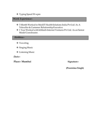  Typing Speed 30 wpm
Work Experience:-
 3 Month Worked in MediIT Health Solutions India Pvt Ltd. As A
Telecaller & Customer RelationshipExecutive.
 1 Year Worked with InMatch Internet Ventures Pvt Ltd. As an Senior
Model Coordinator.
Hobbies:-
 Traveling
 Singing Music
 Listening Music
Date:-
Place:- Mumbai Signature:-
(Poornima Singh)
 