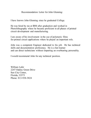 Recommendation Letter for John Glenning:
I have known John Glenning since he graduated College.
He was hired by me at IBM after graduation and worked in
Photolithography where he became proficient in all phases of printed
circuit development and manufacturing.
I am aware of his involvement in the use of polymeric films
for printed circuit applications where he played an important role.
John was a competent Engineer dedicated to his job. He has technical
skills and documentation proficiency. He is a fast learner
and can direct technicians without imparting an overbearing personality.
I would recommend John for any technical position.
William Lafer
2247 Oakley Green Drive
Sun City Center,
Florida, 33573
Phone: 813-938-3824
 