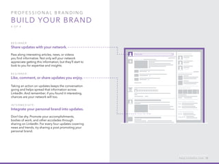 P rofessional B ran d in g
Build your brand
4 of 4
B e g inner :
Share updates with your network.
Pass along interesting articles, news, or videos
you find informative. Not only will your network
appreciate getting this information, but they’ll start to
look to you for expertise and insights.
B e g inner :
Like, comment, or share updates you enjoy.
Taking an action on updates keeps the conversation
going and helps spread that information across
LinkedIn. And remember, if you found it interesting,
chances are your network will too.
I n t er m e d iat e :
Integrate your personal brand into updates.
Don’t be shy. Promote your accomplishments,
bodies of work, and other accolades through
sharing on LinkedIn. For every four updates covering
news and trends, try sharing a post promoting your
personal brand.
h e l p . l i n k e d i n . c o m 10
 