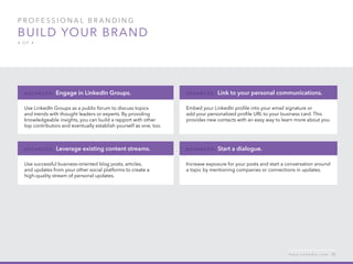 P rofessional B ran d in g
Build your brand
4 of 4
Use LinkedIn Groups as a public forum to discuss topics
and trends with thought leaders or experts. By providing
knowledgeable insights, you can build a rapport with other
top contributors and eventually establish yourself as one, too.
A d v ance d : Engage in LinkedIn Groups.
Use successful business-oriented blog posts, articles,
and updates from your other social platforms to create a
high-quality stream of personal updates.
A d v ance d : Leverage existing content streams.
Embed your LinkedIn profile into your email signature or
add your personalized profile URL to your business card. This
provides new contacts with an easy way to learn more about you.
A d v ance d : Link to your personal communications.
Increase exposure for your posts and start a conversation around
a topic by mentioning companies or connections in updates.
A d v ance d : Start a dialogue.
h e l p . l i n k e d i n . c o m 12
 