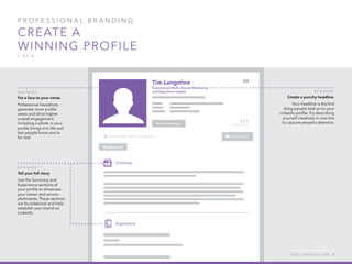 P rofessional B ran d in g
Create a
winning profile
1 of 4
B e g inner :
Tell your full story.
Use the Summary and
Experience sections of
your profile to showcase
your career and accom-
plishments. These sections
are foundational and help
establish your brand on
LinkedIn.
B e g inner :
Put a face to your name.
Professional headshots
generate more profile
views and drive higher
overall engagement.
Including a photo in your
profile brings it to life and
lets people know you’re
for real.
B e g inner :
Create a punchy headline.
Your headline is the first
thing people look at on your
LinkedIn profile. Try describing
yourself creatively in one line
to capture people’s attention.
h e l p . l i n k e d i n . c o m 3
 