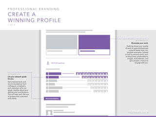 P rofessional B ran d in g
Create a
winning profile
1 of 4
I n t er m e d iat e :
Let your network speak
for you.
Get endorsements and
recommendations from
colleagues, employers,
and customers who can
speak credibly about your
abilities and contributions.
This will help catch the eye
of prospective customers
and clients.
I n t er m e d iat e :
Showcase your work.
Nothing shows your quality
of work to potential business
contacts better than rich,
tangible examples. Upload
or link to previous work, such
as blog posts, presentations,
images, and websites, and
give people a reason to
engage with you.
h e l p . l i n k e d i n . c o m 4
 