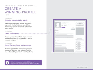 P rofessional B ran d in g
Create a
winning profile
1 of 4
A d v ance d :
Optimize your profile for search.
Get found! Add words or phrases throughout
your profile that highlight your best skills to
improve your visibility in LinkedIn and Google
search results.
A d v ance d :
Create a unique URL.
Choose a personalized URL to improve search
engine optimization (SEO) and make it easy for
people to find you.
A d v ance d :
Link to the rest of your web presence.
Maximize opportunities to showcase your work
experience by linking your LinkedIn Profile to
your websites, blogs, and other social platforms.
h e l p . l i n k e d i n . c o m 5
To learn more about unique URLs, go to
help.linkedin.com/app/answers/detail/a_id/87
 