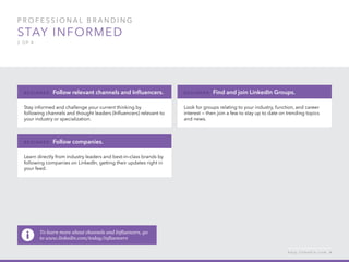 P rofessional B ran d in g
Stay informed
2 of 4
Stay informed and challenge your current thinking by
following channels and thought leaders (Influencers) relevant to
your industry or specialization.
B e g inner : Follow relevant channels and Influencers.
Learn directly from industry leaders and best-in-class brands by
following companies on LinkedIn, getting their updates right in
your feed.
B e g inner : Follow companies.
Look for groups relating to your industry, function, and career
interest — then join a few to stay up to date on trending topics
and news.
B e g inner : Find and join LinkedIn Groups.
h e l p . l i n k e d i n . c o m 6
To learn more about channels and Influencers, go
to www.linkedin.com/today/influencers
 