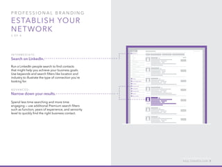 P rofessional B ran d in g
Establish your
network
3 of 4
I n t er m e d iat e :
Search on LinkedIn.
Run a LinkedIn people search to find contacts
that might help you achieve your business goals.
Use keywords and search filters like location and
industry to illustrate the type of connection you’re
looking for.
A d v ance d :
Narrow down your results.
Spend less time searching and more time
engaging — use additional Premium search filters
such as function, years of experience, and seniority
level to quickly find the right business contact.
h e l p . l i n k e d i n . c o m 8
 