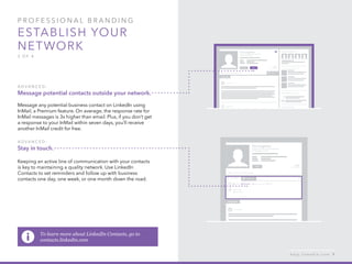 P rofessional B ran d in g
Establish your
network
3 of 4
A d v ance d :
Message potential contacts outside your network.
Message any potential business contact on LinkedIn using
InMail, a Premium feature. On average, the response rate for
InMail messages is 3x higher than email. Plus, if you don’t get
a response to your InMail within seven days, you’ll receive
another InMail credit for free.
A d v ance d :
Stay in touch.
Keeping an active line of communication with your contacts
is key to maintaining a quality network. Use LinkedIn
Contacts to set reminders and follow up with business
contacts one day, one week, or one month down the road.
h e l p . l i n k e d i n . c o m 9
To learn more about LinkedIn Contacts, go to
contacts.linkedin.com
 