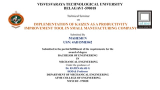 VISVESVARAYA TECHNOLOGICAL UNIVERSITY
BELAGAVI -590018
IMPLEMENTATION OF KAIZEN AS A PRODUCTIVITY
IMPROVEMENT TOOL IN SMALL MANUFACTURING COMPANY
Technical Seminar
on
Submitted By
MAHESH N
USN: 4AD15ME042
Submitted in the partial fulfillment of the requirements for the
award of degree
BACHELOR OF ENGINEERING
IN
MECHANICAL ENGINEERING
Under the guidance of
Dr. RATHNAKAR G
HOD & Professor
DEPARTMENT OF MECHANICAL ENGINEERING
ATME COLLEGE OF ENGINEERING
MYSURU -570028
 