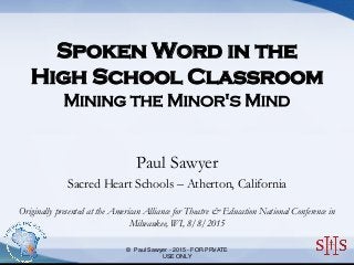 Free Powerpoint Templates
Spoken Word in the
High School Classroom
Mining the Minor's Mind
Paul Sawyer
Sacred Heart Schools – Atherton, California
Originally presented at the American Alliance for Theatre & Education National Conference in
Milwaukee, WI, 8/8/2015
© Paul Sawyer - 2015 - FOR PRVATE
USE ONLY
 