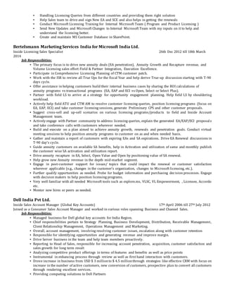 ▪ Handling Licensing Queries from different countries and providing them right solution
▪ Help Sales team to drive and sign New EA and SCE and also helps in getting the renewals
▪ Conduct Microsoft Licensing Training for Internal Microsoft Team ( Program and Product Licensing )
▪ Send New Updates and Microsoft Changes to Internal Microsoft Team with my inputs on it to help and
understand the licensing better.
▪ Create and maintain MS Customer Database in SharePoint.
Bertelsmann Marketing Services India for Microsoft India Ltd.
Inside Licensing Sales Specialist 26th Dec 2012 till 18th March
2014
Job Responsibities:
▪ The primary focus is to drive new annuity deals (EA penetration), Annuity Growth and Recapture revenue, and
Volume Licensing sales effort Field & Partner Integration, Execution Excellence.
▪ Participate in Comprehensive Licensing Planning of CTM customer patch.
▪ Work with the ISR to review all True Ups for the fiscal Year and help derive True-up discussion starting with T-90
days cycle.
▪ Offer assistance in helping customers build their internal business cases by sharing the ROI calculations of
annuity programs vs transactional programs (EA, EAP and ECI vs Open, Select or Select Plus).
▪ Partner with field LS to arrive at a strategy for opportunity engagement planning. Help field LS by shouldering
workload.
▪ Actively help field ATU and CTM AM to resolve customer licensing queries, position licensing programs (focus on
EA, EAP, ECI) and take customer licensing sessions, generate Preliminary CPS and other customer proposals.
▪ Suggest cross-sell and up-sell scenarios on various licensing programs/products to field and Inside Account
Management team.
▪ Actively engage with Partner community to address licensing queries, explain the generated EA/EAP/ECI proposals
and take conference calls with customers wherever needed.
▪ Build and execute on a plan aimed to achieve annuity growth, renewals and penetration goals. Conduct virtual
meeting sessions to help position annuity programs to customer on as and when needed basis.
▪ Gather and maintain a report of customers with expiring EAs and SA expirations. Drive EA Renewal discussions in
T-90 day’s cycle.
▪ Guide annuity customers on available SA benefits, help in Activation and utilization of same and monthly publish
the customer wise SA activation and utilization report.
▪ Drive annuity recapture in EA, Select, Open Value and Open by positioning value of SA renewal.
▪ Help grow new Annuity revenue in the depth mid-market segment.
▪ Engage in post-customer support for issues/ topics that could impact the renewal or customer satisfaction
wherever applicable (e.g., changes in the customer’s organization, changes to Microsoft licensing, etc.).
▪ Further qualify opportunities as needed. Probe for budget information and purchasing decision processes. Engage
with decision makers to help position licensing programs.
▪ Very well familiar with all needed Microsoft tools such as explore.ms, VLSC, VL Empowerment, , Licensee, Accordo
etc.
▪ Mentor new hires or peers as needed.
Dell India Pvt Ltd.
Inside Sales Account Manager (Global Key Accounts) 17th April 2006 till 27th July 2012
Joined as a Consumer Sales Account Manager and worked in various roles spanning Business and Channel Sales.
Job Responsibities:
▪ Managed business for Dell global key accounts for India Region.
▪ Chief responsibilities pertain to Strategy Planning, Business Development, Distribution, Receivable Management,
Client Relationship Management, Operations Management and Marketing.
▪ Overall, account management, involving resolving customer issues, escalation along with customer retention
▪ Responsible for identifying opportunities and generating revenue and improve margin.
▪ Drive Server business in the team and help team members proactively.
▪ Reporting to Head of Sales, responsible for increasing account penetration, acquisition, customer satisfaction and
sales growth for long term result
▪ Analyzing competitive product offerings in terms of features and benefits as well as price points
▪ Instrumental in enhancing process through review as well as first hand interaction with customers.
▪ Drove increase in business from USD $ 3 millionto $ 4.5 millionthrough strategies like effective CRM with focus on
increase in the number of active customers, new conversion of customers, prospective plan to convert all customers
through rendering excellent services.
▪ Providing computing solutions to Dell Partners
 