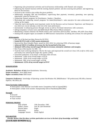 ▪ Organizing sales promotional activities and local business relationships with Channel and company
▪ Enhancing the channel business with the existing channel partners and also sourcing new partners and registering
them for the business.
▪ Involved in the solution sales within the given portfolio.
▪ Additionally managing C&F and Distributors; supervising their payment, inventory; generating new opening
opportunity plans for business etc.
▪ Conducting channel programs for Distributors / dealers / Resellers.
▪ Motivating and conducting reward programs for dealer/distributor’s sales executive for sales achievement and
setting up the targets.
▪ Taken the lead in driving the most important metric for the Business such as Customer Experience and Enterprise
mix which are crucial and play a vital role in the team performance.
▪ Instrumental in enhancing process through review as well as first hand interactions with customers.
▪ Selling Computers to home users and SOHO (Small Office Home Office) customers.
▪ Maintaining a balance between the FOCUS metrics and 5 priorities (Services/Box, SnP/Box, DFS, AOV, Close Rate)
▪ Dealing with assigned region accountable for SMB business transactions & seeking new avenues for sales growth.
Achievements:
▪ Was one of the best top Sales Person for H2 FY12.
▪ Ended H2 FY12 with a 140% quota attainment.
▪ Received the Most Valuable Player award for 2011-2012 for achieving 194% of business target.
▪ Achieved USD $ 4.5 million of revenue for the Second half of the year.
▪ Attained 120% of my overall target till date in revenue, enterprise solutions and margins.
▪ Best Team of the Quarter for AMJ – 10.
▪ Took the lead in driving Enterprise Mix for the team and improved the overall no’s from 11% in Q4 to 16% in Q1
and finally over achieving the target this quarter (18%)
▪ Consistent performer in my tenure in Business Sales till now.
▪ Attainment: 110% of my overall target in FY’10
▪ Attainment: 103% of my overall target in FY’09
▪ Attainment: 98% of my overall target in FY’08
▪ Attainment: 125% of my overall target in FY’07
QUALIFICATION
Academic: Bachelors of Arts from Kurukshetra University,
Senior secondary from CBSE board
Higher secondary from CBSE board
Computer Proficiency: knowledge of Operating system likeWindow 98, 2000,Window 7 XP professional, MS office, Internet
Explorer, MS Office, etc.
Extra Curricular Achievements
● Participated in the National Level table tennis Competition held at Gujarat(2001)
● Participated in State level snooker championship held at Panchkula(2004,2005)
Strength
● Focused
● Goal oriented
● Team worker
PERSONAL PROFILE
Date of Birth 13th December, 1982
Father’s Name Late Sh. Lalit Bombwall
Marital Status Single
Nationality Indian
Languages known Hindi, English
DECLARATION
I hereby declare that the above written particulars are true to the best of my knowledge and belief.
(SAURABH BOMBWALL)
 