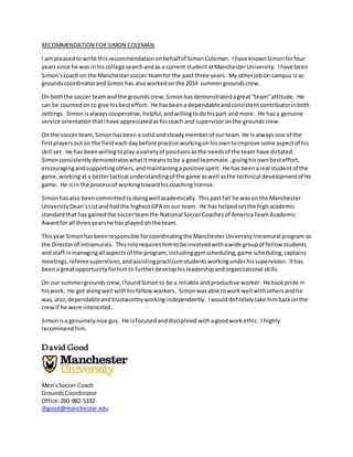 RECOMMENDATION FOR SIMON COLEMAN
I am pleasedtowrite thisrecommendationonbehalfof SimonColeman. Ihave knownSimonforfour
yearssince he was inhiscollege searchandas a current studentatManchesterUniversity. Ihave been
Simon’scoachon the Manchestersoccer teamfor the past three years. My otherjobon campus isas
groundscoordinatorand Simonhas alsoworkedonthe 2014 summergroundscrew.
On boththe soccer teamand the groundscrew,Simonhas demonstratedagreat“team”attitude. He
can be countedon to give hisbesteffort. He hasbeena dependableandconsistent contributorinboth
settings. Simonisalwayscooperative,helpful,andwillingtodohispart and more. He hasa genuine
service orientationthatIhave appreciatedashiscoach and supervisoronthe groundscrew.
On the soccer team,Simonhasbeen a solidandsteadymemberof ourteam.He isalways one of the
firstplayersouton the fieldeachdaybefore practice workingonhisowntoimprove some aspectof his
skill set. He has beenwillingtoplay avarietyof positionsasthe needsof the team have dictated.
Simonconsistentlydemonstrateswhatitmeanstobe a goodteammate…givinghisownbesteffort,
encouragingandsupportingothers,andmaintainingapositive spirit. He has beenareal studentof the
game,workingat a bettertactical understandingof the game aswell asthe technical developmentof his
game. He isin the processof workingtowardhiscoachinglicense.
Simonhasalso beencommittedtodoingwellacademically. Thispastfall he wason the Manchester
UniversityDean’sListandhadthe highestGPA onour team. He has helpedsetthe highacademic
standardthat has gainedthe soccerteamthe National SoccerCoachesof AmericaTeamAcademic
Awardfor all three yearshe has played onthe team.
Thisyear Simonhasbeenresponsible forcoordinatingthe ManchesterUniversityintramural program as
the Directorof Intramurals. Thisrole requireshimtobe involvedwithawide groupof fellow students
and staff inmanagingall aspectsof the program, including gymscheduling,game scheduling,captains
meetings, refereesupervision,andassistingpracticumstudentsworkingunderhissupervision. Ithas
beena greatopportunity forhimto furtherdevelophis leadership andorganizational skills.
On our summergrounds crew,IfoundSimonto be a reliable and productive worker. He tookpride in
hiswork. He got alongwell withhisfellow workers. Simonwasable toworkwell withothersandhe
was,also,dependableandtrustworthyworking independently. Iwoulddefinitely take himbackonthe
crewif he were interested.
Simonisa genuinelynice guy. He isfocused anddisciplined withagoodworkethic. I highly
recommendhim.
David Good
Men’sSoccer Coach
GroundsCoordinator
Office-260-982-5332
dlgood@manchester.edu
 