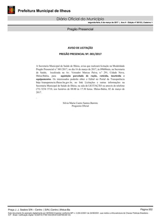 Prefeitura Municipal de Ilheus
Diário Oficial do Município
segunda-feira, 6 de março de 2017 | Ano II - Edição nº 00133 | Caderno 1
Pregão Presencial
AVISO DE LICITAÇÃO 
PREGÃO PRESENCIAL Nº. 001/2017 
   
A Secretaria Municipal de Saúde de Ilhéus, avisa que realizará licitação na Modalidade
Pregão Presencial n.º 001/2017, no dia 16 de março de 2017, às 09h00min, na Secretaria
de Saúde, localizada na Av. Vereador Marcus Paiva, n.º 291, Cidade Nova,
Ilhéus/Bahia, para aquisição parcelada de ração, raticida, inseticida e
equipamentos. Os interessados poderão obter o Edital no Portal da Transparência
http://transparencia.ilheus.ba.gov.br, no link Licitações e outras informações na
Secretaria Municipal de Saúde de Ilhéus, na sala de LICITAÇÃO ou através do telefone
(73) 3234 3710, nos horários de 08:00 às 17:30 horas. Ilhéus-Bahia, 02 de março de
2017.
.
Silvia Maria Castro Santos Barreto
Pregoeira Oficial
 
 
Praça J. J. Seabra S/N – Centro | S/N | Centro | Ilhéus-Ba Página 002
Este documento foi assinado digitalmente por SERASA Experian conforme MP n. 2.200-2/2001 de 24/08/2001, que institui a infra-estrutura de Chaves Públicas Brasileira -
ICP - Brasil. Cetificação diigital: DC84F4C1F9E10AC05C61A38765C6E14C
Prefeitura Municipal de Ilheus
Diário Oficial do Município
segunda-feira, 6 de março de 2017 | Ano II - Edição nº 00133 | Caderno 1
 