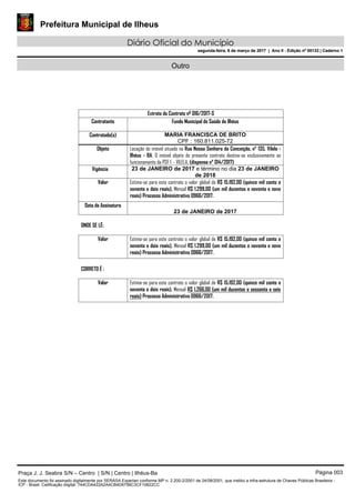 Prefeitura Municipal de Ilheus
Diário Oficial do Município
segunda-feira, 6 de março de 2017 | Ano II - Edição nº 00133 | Caderno 1
Outro
Extrato do Contrato nº 016/2017-S
Contratante Fundo Municipal de Saúde de Ilhéus
Contratado(s) MARIA FRANCISCA DE BRITO
CPF : 160.811.025-72
Objeto Locação do imóvel situado na Rua Nossa Senhora da Conceição, n° 135, Vilela -
Ilhéus - BA. O imóvel objeto do presente contrato destina-se exclusivamente ao
funcionamento da PSF I - VILELA. (dispensa n° 014/2017)
Vigência 23 de JANEIRO de 2017 e término no dia 23 de JANEIRO
de 2018
Valor Estima-se para este contrato o valor global de R$ 15.192,00 (quinze mil cento e
noventa e dois reais), Mensal R$ 1.299,00 (um mil duzentos e noventa e nove
reais) Processo Administrativo 0966/2017.
Data de Assinatura
23 de JANEIRO de 2017
ONDE SE LÊ:
Valor Estima-se para este contrato o valor global de R$ 15.192,00 (quinze mil cento e
noventa e dois reais), Mensal R$ 1.299,00 (um mil duzentos e noventa e nove
reais) Processo Administrativo 0966/2017.
CORRETO É :
Valor Estima-se para este contrato o valor global de R$ 15.192,00 (quinze mil cento e
noventa e dois reais), Mensal R$ 1.266,00 (um mil duzentos e sessenta e seis
reais) Processo Administrativo 0966/2017.
Praça J. J. Seabra S/N – Centro | S/N | Centro | Ilhéus-Ba Página 003
Este documento foi assinado digitalmente por SERASA Experian conforme MP n. 2.200-2/2001 de 24/08/2001, que institui a infra-estrutura de Chaves Públicas Brasileira -
ICP - Brasil. Cetificação diigital: 744CDA422A2A4CB4D6756C3CF10622CC
Prefeitura Municipal de Ilheus
Diário Oficial do Município
segunda-feira, 6 de março de 2017 | Ano II - Edição nº 00133 | Caderno 1
 