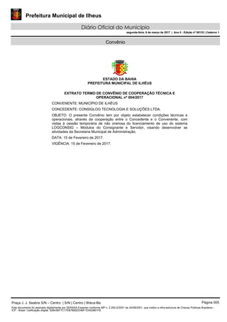 Prefeitura Municipal de Ilheus
Diário Oficial do Município
segunda-feira, 6 de março de 2017 | Ano II - Edição nº 00133 | Caderno 1
Convênio
ESTADO DA BAHIA
PREFEITURA MUNICIPAL DE ILHÉUS
EXTRATO TERMO DE CONVÊNIO DE COOPERAÇÃO TÉCNICA E
OPERACIONAL nº 004/2017
CONVENENTE: MUNICÍPIO DE ILHÉUS
CONCEDENTE: CONSIGLOG TECNOLOGIA E SOLUÇÕES LTDA.
OBJETO: O presente Convênio tem por objeto estabelecer condições técnicas e
operacionais, através da cooperação entre o Concedente e o Convenente, com
vistas à cessão temporária de não onerosa do licenciamento de uso do sistema
LOGCONSIG – Módulos do Consignante e Servidor, visando desenvolver as
atividades da Secretaria Municipal de Administração.
DATA: 15 de Fevereiro de 2017.
VIGÊNCIA: 15 de Fevereiro de 2017.
Praça J. J. Seabra S/N – Centro | S/N | Centro | Ilhéus-Ba Página 005
Este documento foi assinado digitalmente por SERASA Experian conforme MP n. 2.200-2/2001 de 24/08/2001, que institui a infra-estrutura de Chaves Públicas Brasileira -
ICP - Brasil. Cetificação diigital: 32843BF7C17EB7B82ED46F1D402B61F8
Prefeitura Municipal de Ilheus
Diário Oficial do Município
segunda-feira, 6 de março de 2017 | Ano II - Edição nº 00133 | Caderno 1
 