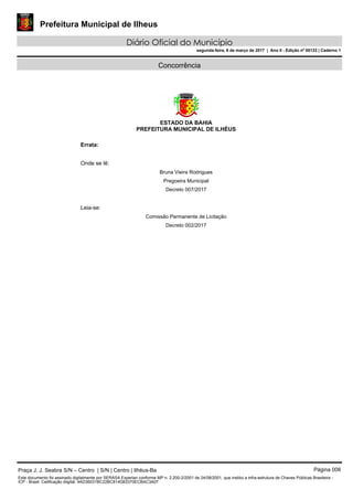 Prefeitura Municipal de Ilheus
Diário Oficial do Município
segunda-feira, 6 de março de 2017 | Ano II - Edição nº 00133 | Caderno 1
Concorrência
ESTADO DA BAHIA
PREFEITURA MUNICIPAL DE ILHÉUS
Errata:
Onde se lê:
Bruna Vieira Rodrigues
Pregoeira Municipal
Decreto 007/2017
Leia-se:
Comissão Permanente de Licitação
Decreto 002/2017
Praça J. J. Seabra S/N – Centro | S/N | Centro | Ilhéus-Ba Página 006
Este documento foi assinado digitalmente por SERASA Experian conforme MP n. 2.200-2/2001 de 24/08/2001, que institui a infra-estrutura de Chaves Públicas Brasileira -
ICP - Brasil. Cetificação diigital: 4AD36031BC22BC814D83370ECBAC3A07
 