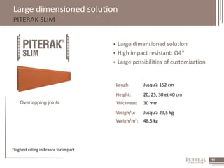 11 
Large dimensioned solution 
PITERAK SLIM 
 Large dimensioned solution 
 High impact resistant: Q4* 
 Large possibilities of customization 
Overlapping joints 
Lengh: Jusqu’à 152 cm 
Height: 20, 25, 30 et 40 cm 
Thickness: 30 mm 
Weigh/u: Jusqu’à 29,5 kg 
Weigh/m²: 48,5 kg 
*highest rating in France for impact 
 