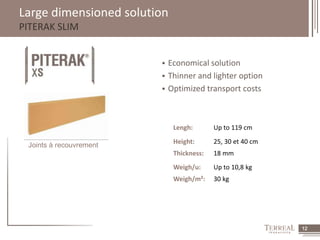 12 
Large dimensioned solution 
PITERAK SLIM 
Joints à recouvrement 
 Economical solution 
 Thinner and lighter option 
 Optimized transport costs 
Lengh: Up to 119 cm 
Height: 25, 30 et 40 cm 
Thickness: 18 mm 
Weigh/u: Up to 10,8 kg 
Weigh/m²: 30 kg 
 