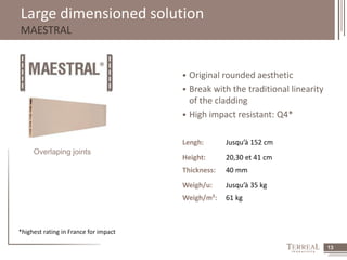 13 
Large dimensioned solution 
MAESTRAL 
Overlaping joints 
 Original rounded aesthetic 
 Break with the traditional linearity 
of the cladding 
 High impact resistant: Q4* 
Lengh: Jusqu’à 152 cm 
Height: 20,30 et 41 cm 
Thickness: 40 mm 
Weigh/u: Jusqu’à 35 kg 
Weigh/m²: 61 kg 
*highest rating in France for impact 
 