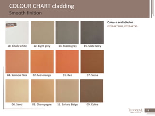 19 
COLOUR CHART cladding 
Smooth finition 
Colours available for : 
PITERAK®SLIM, PITERAK®XS 
10. Chalk white 12. Light grey 13. Storm grey 15. Slate Grey 
04. Salmon Pink 02.Red-orange 01. Red 07. Siena 
06. Sand 03. Champagne 11. Sahara Beige 09. Cofee 
 