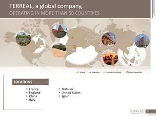 2 
TERREAL, a global company, 
OPERATING IN MORE THAN 50 COUNTRIES 
LOCATIONS 
 France 
 England 
 China 
 Italy 
 Malaisia 
 United States 
 Spain 
 