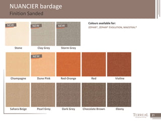 21 
NUANCIER bardage 
Finition Sanded 
Colours available for: 
ZÉPHIR®, ZÉPHIR® ÉVOLUTION, MAESTRAL® 
Stone Clay Grey Storm Grey 
Champagne Dune Pink Red-Orange Red Violine 
Sahara Beige Pearl Grey Dark Grey Chocolate Brown Ebony 
 