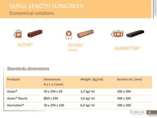 35 
SMALL LENGTH SUNSCREEN 
Economical solutions 
AUTAN® AUTAN® 
Standards dimensions 
Products Dimensions 
H x L x l (mm) 
ROUND HARMATTAN® 
Weight (kg/ml) Section int. (mm) 
Autan® 50 x 294 x 50 3,2 kg/ ml 300 x 300 
Autan® Round Ø60 x 294 3,6 kg/ ml 300 x 300 
Harmattan® 50 x 294 x 100 6,6 kg/ ml 300 x 300 
 