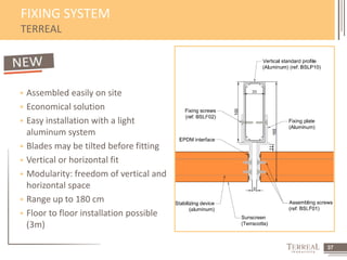37 
FIXING SYSTEM 
TERREAL 
 Assembled easily on site 
 Economical solution 
 Easy installation with a light 
aluminum system 
 Blades may be tilted before fitting 
 Vertical or horizontal fit 
 Modularity: freedom of vertical and 
horizontal space 
 Range up to 180 cm 
 Floor to floor installation possible 
(3m) 
 