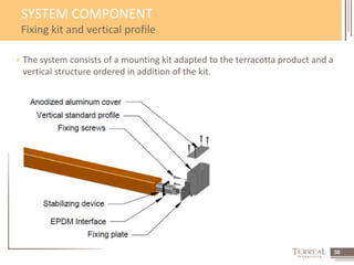 38 
SYSTEM COMPONENT 
Fixing kit and vertical profile 
 The system consists of a mounting kit adapted to the terracotta product and a 
vertical structure ordered in addition of the kit. 
 