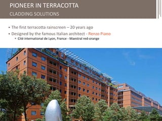 4 
PIONEER IN TERRACOTTA 
CLADDING SOLUTIONS 
 The first terracotta rainscreen – 20 years ago 
 Designed by the famous Italian architect - Renzo Piano 
 Cité international de Lyon, France - Maestral red-orange 
 