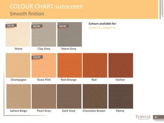 41 
COLOUR CHART sunscreen 
Smooth finition 
Colours available for: 
AUTAN® XL, ZONDA® XL 
Stone Clay Grey Storm Grey 
Champagne Dune Pink Red-Orange Red Violine 
Sahara Beige Pearl Grey Dark Grey Chocolate Brown Ebony 
 