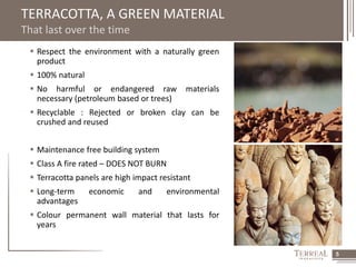 5 
TERRACOTTA, A GREEN MATERIAL 
That last over the time 
 Respect the environment with a naturally green 
product 
 100% natural 
 No harmful or endangered raw materials 
necessary (petroleum based or trees) 
 Recyclable : Rejected or broken clay can be 
crushed and reused 
 Maintenance free building system 
 Class A fire rated – DOES NOT BURN 
 Terracotta panels are high impact resistant 
 Long-term economic and environmental 
advantages 
 Colour permanent wall material that lasts for 
years 
 