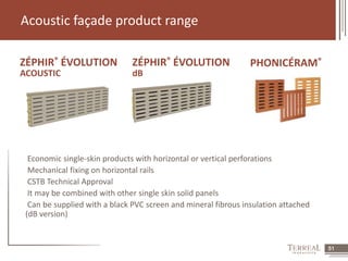 51 
Acoustic façade product range 
ZÉPHIR® ÉVOLUTION ZÉPHIR® ÉVOLUTION 
PHONICÉRAM® 
ACOUSTIC 
dB 
Economic single-skin products with horizontal or vertical perforations 
Mechanical fixing on horizontal rails 
CSTB Technical Approval 
It may be combined with other single skin solid panels 
Can be supplied with a black PVC screen and mineral fibrous insulation attached 
(dB version) 
 